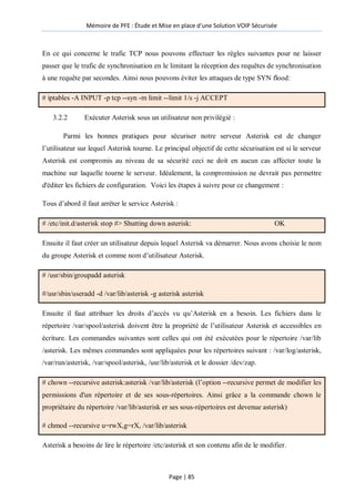 Mémoire de PFE : Étude et Mise en place d'une Solution VOIP Sécurisée
Page | 85
En ce qui concerne le trafic TCP nous pouvons effectuer les règles suivantes pour ne laisser
passer que le trafic de synchronisation en le limitant la réception des requêtes de synchronisation
à une requête par secondes. Ainsi nous pouvons éviter les attaques de type SYN flood:
# iptables -A INPUT -p tcp --syn -m limit --limit 1/s -j ACCEPT
3.2.2 Exécuter Asterisk sous un utilisateur non privilégié :
Parmi les bonnes pratiques pour sécuriser notre serveur Asterisk est de changer
l’utilisateur sur lequel Asterisk tourne. Le principal objectif de cette sécurisation est si le serveur
Asterisk est compromis au niveau de sa sécurité ceci ne doit en aucun cas affecter toute la
machine sur laquelle tourne le serveur. Idéalement, la compromission ne devrait pas permettre
d'éditer les fichiers de configuration. Voici les étapes à suivre pour ce changement :
Tous d’abord il faut arrêter le service Asterisk :
# /etc/init.d/asterisk stop #> Shutting down asterisk: OK
Ensuite il faut créer un utilisateur depuis lequel Asterisk va démarrer. Nous avons choisie le nom
du groupe Asterisk et comme nom d’utilisateur Asterisk.
# /usr/sbin/groupadd asterisk
#/usr/sbin/useradd -d /var/lib/asterisk -g asterisk asterisk
Ensuite il faut attribuer les droits d’accès vu qu’Asterisk en a besoin. Les fichiers dans le
répertoire /var/spool/asterisk doivent être la propriété de l’utilisateur Asterisk et accessibles en
écriture. Les commandes suivantes sont celles qui ont été exécutées pour le répertoire /var/lib
/asterisk. Les mêmes commandes sont appliquées pour les répertoires suivant : /var/log/asterisk,
/var/run/asterisk, /var/spool/asterisk, /usr/lib/asterisk et le dossier /dev/zap.
# chown --recursive asterisk:asterisk /var/lib/asterisk (l’option --recursive permet de modifier les
permissions d'un répertoire et de ses sous-répertoires. Ainsi grâce a la commande chown le
propriétaire du répertoire /var/lib/asterisk er ses sous-répertoires est devenue asterisk)
# chmod --recursive u=rwX,g=rX, /var/lib/asterisk
Asterisk a besoins de lire le répertoire /etc/asterisk et son contenu afin de le modifier.
 