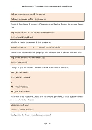 Mémoire de PFE : Étude et Mise en place d'une Solution VOIP Sécurisée
Page | 86
# chown --recursive root:asterisk /etc/asterisk
# chmod --recursive u=rwX,g=rX, /etc/asterisk
Ensuite il faut changer le répertoire d’Asterisk afin qu’il puisse démarrer du nouveau chemin
crée:
# cp /etc/asterisk/asterisk.conf /etc/asterisk/asterisk.conf.org
# vi /etc/asterisk/asterisk.conf
Modifier le chemin en changeant la ligne suivante de:
astrundir => /var/run à astrundir => /var/run/asterisk
Ensuite il faut activer le nouveau groupe que nous venons de créer et le nouvel utilisateur aussi:
# cp /etc/init.d/asterisk /etc/init.d/asterisk.org
# vi /etc/init.d/asterisk
Changer la ligne suivante afin d’informer Asterisk de son nouveau utilisateur:
#AST_USER="asterisk"
#AST_GROUP="asterisk"
à
AST_USER="asterisk"
AST_GROUP="asterisk"
Maintenant il faut redémarrer Asterisk avec les nouveaux paramètres, à savoir le groupe Asterisk
et le nom d’utilisateur Asterisk
/etc/init.d/asterisk restart
asterisk -U asterisk -G asterisk
Configuration des fichiers sip.conf et extensions.conf
 