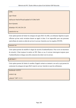 Mémoire de PFE : Étude et Mise en place d'une Solution VOIP Sécurisée
Page | 88
[100]
type=friend
md5secret=bed1e076ced1aadeba7e151240c7a955
host=dynamic
defaultip=192.168.254.128
canreinvite=no
Cette option permet de limiter les attaques de types DoS. En effet, un utilisateur légitime ne peut
effectuer qu’une seule invitation durant un appel et donc il est impossible pour une personne
malveillante de mettre en déni de service le serveur Asterisk avec les requêtes INVITE.
insecure=no
Cette option permet de modifier le degré de sécurité d’authentification. Pour avoir un maximum
de sécurité, il faut toujours la mettre en NO. Dans ce cas, le serveur interrogera toujours pour
l’authentification à chaque nouvelle connexion du client vers le serveur.
call-limit=1
Cette option permet de limiter le nombre d’appels sortant ou rentrant a un seul ce qui permet de
contourner les attaques de types DoS visant le serveur Asterisk et aussi les utilisateurs.
dtmfmode=rfc2833
context=sip
callerid="100"<1111>
 