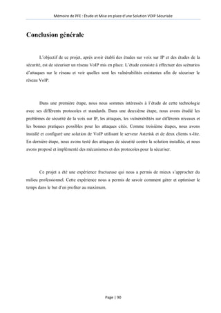 Mémoire de PFE : Étude et Mise en place d'une Solution VOIP Sécurisée
Page | 90
Conclusion générale
L’objectif de ce projet, après avoir établi des études sur voix sur IP et des études de la
sécurité, est de sécuriser un réseau VoIP mis en place. L’étude consiste à effectuer des scénarios
d’attaques sur le réseau et voir quelles sont les vulnérabilités existantes afin de sécuriser le
réseau VoIP.
Dans une première étape, nous nous sommes intéressés à l’étude de cette technologie
avec ses différents protocoles et standards. Dans une deuxième étape, nous avons étudié les
problèmes de sécurité de la voix sur IP, les attaques, les vulnérabilités sur différents niveaux et
les bonnes pratiques possibles pour les attaques cités. Comme troisième étapes, nous avons
installé et configuré une solution de VoIP utilisant le serveur Asterisk et de deux clients x-lite.
En dernière étape, nous avons testé des attaques de sécurité contre la solution installée, et nous
avons proposé et implémenté des mécanismes et des protocoles pour la sécuriser.
Ce projet a été une expérience fructueuse qui nous a permis de mieux s’approcher du
milieu professionnel. Cette expérience nous a permis de savoir comment gérer et optimiser le
temps dans le but d’en profiter au maximum.
 