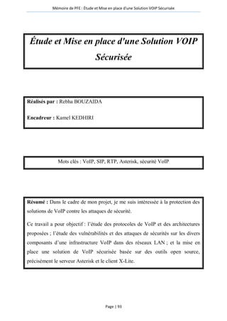 Mémoire de PFE : Étude et Mise en place d'une Solution VOIP Sécurisée
Page | 93
Étude et Mise en place d'une Solution VOIP
Sécurisée
Réalisés par : Rebha BOUZAIDA
Encadreur : Kamel KEDHIRI
Mots clés : VoIP, SIP, RTP, Asterisk, sécurité VoIP
Résumé : Dans le cadre de mon projet, je me suis intéressée à la protection des
solutions de VoIP contre les attaques de sécurité.
Ce travail a pour objectif : l’étude des protocoles de VoIP et des architectures
proposées ; l’étude des vulnérabilités et des attaques de sécurités sur les divers
composants d’une infrastructure VoIP dans des réseaux LAN ; et la mise en
place une solution de VoIP sécurisée basée sur des outils open source,
précisément le serveur Asterisk et le client X-Lite.
 
