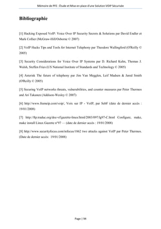 Mémoire de PFE : Étude et Mise en place d'une Solution VOIP Sécurisée
Page | 94
Bibliographie
[1] Hacking Exposed VoIP: Voice Over IP Security Secrets & Solutions par David Endler et
Mark Collier (McGraw-Hill/Osborne © 2007)
[2] VoIP Hacks Tips and Tools for Internet Telephony par Theodore Wallingford (O'Reilly ©
2005)
[3] Security Considerations for Voice Over IP Systems par D. Richard Kuhn, Thomas J.
Walsh, Steffen Fries (US National Institute of Standards and Technology © 2005)
[4] Asterisk The future of telephony par Jim Van Megglen, Leif Madsen & Jared Smith
(O'Reilly © 2005)
[5] Securing VoIP networks threats, vulnerabilities, and counter measures par Peter Thermos
and Ari Takanen (Addison-Wesley © 2007)
[6] http://www.frameip.com/voip/, Voix sur IP - VoIP, par SebF (date de dernier accès :
19/01/2008)
[7] http://ftp.traduc.org/doc-vf/gazette-linux/html/2003/097/lg97-C.html Configure, make,
make install Linux Gazette n°97 — (date de dernier accès : 19/01/2008)
[8] http://www.securityfocus.com/infocus/1862 two attacks against VoIP par Peter Thermos.
(Date de dernier accès: 19/01/2008)
 