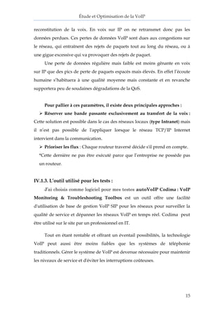 Étude et Optimisation de la VoIP 
15 
reconstitution de la voix. En voix sur IP on ne retransmet donc pas les données perdues. Ces pertes de données VoIP sont dues aux congestions sur le réseau, qui entraînent des rejets de paquets tout au long du réseau, ou à une gigue excessive qui va provoquer des rejets de paquet. 
Une perte de données régulière mais faible est moins gênante en voix sur IP que des pics de perte de paquets espacés mais élevés. En effet l’écoute humaine s’habituera à une qualité moyenne mais constante et en revanche supportera peu de soudaines dégradations de la QoS. 
Pour pallier à ces paramètres, il existe deux principales approches : 
 Réserver une bande passante exclusivement au transfert de la voix : Cette solution est possible dans le cas des réseaux locaux (type Intranet) mais il n’est pas possible de l'appliquer lorsque le réseau TCP/IP Internet intervient dans la communication. 
 Prioriser les flux : Chaque routeur traversé décide s'il prend en compte. 
*Cette dernière ne pas être exécuté parce que l’entreprise ne possède pas un routeur. 
IV.1.3. L’outil utilisé pour les tests : 
J’ai choisis comme logiciel pour mes testes autoVoIP Codima : VoIP Monitoring & Troubleshooting Toolbox est un outil offre une facilité d'utilisation de base de gestion VoIP SIP pour les réseaux pour surveiller la qualité de service et dépanner les réseaux VoIP en temps réel. Codima peut être utilisé sur le site par un professionnel en IT. 
Tout en étant rentable et offrant un éventail possibilités, la technologie VoIP peut aussi être moins fiables que les systèmes de téléphonie traditionnels. Gérer le système de VoIP est devenue nécessaire pour maintenir les niveaux de service et d'éviter les interruptions coûteuses. 
 