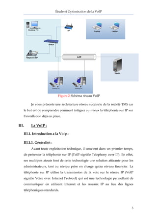 Étude et Optimisation de la VoIP 
3 
Figure 2: Schéma réseau VoIP 
Je vous présente une architecture réseau succincte de la société TMS car le but est de comprendre comment intégrer au mieux la téléphonie sur IP sur l’installation déjà en place. 
III. La VoIP : 
III.1. Introduction a la Voip : 
III.1.1. Généralité : 
Avant toute exploitation technique, il convient dans un premier temps, de présenter la téléphonie sur IP (ToIP signifie Telephony over IP). En effet, ses multiples atouts font de cette technologie une solution attirante pour les administrateurs, tant au niveau prise en charge qu'au niveau financier. La téléphonie sur IP utilise la transmission de la voix sur le réseau IP (VoIP signifie Voice over Internet Protocol) qui est une technologie permettant de communiquer en utilisant Internet et les réseaux IP au lieu des lignes téléphoniques standards. 
 
