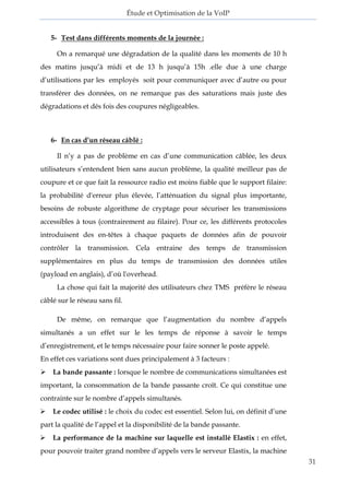 Étude et Optimisation de la VoIP 
31 
5- Test dans différents moments de la journée : 
On a remarqué une dégradation de la qualité dans les moments de 10 h des matins jusqu’à midi et de 13 h jusqu’à 15h .elle due à une charge d’utilisations par les employés soit pour communiquer avec d’autre ou pour transférer des données, on ne remarque pas des saturations mais juste des dégradations et dés fois des coupures négligeables. 
6- En cas d’un réseau câblé : 
Il n’y a pas de problème en cas d’une communication câblée, les deux utilisateurs s’entendent bien sans aucun problème, la qualité meilleur pas de coupure et ce que fait la ressource radio est moins fiable que le support filaire: la probabilité d'erreur plus élevée, l’atténuation du signal plus importante, besoins de robuste algorithme de cryptage pour sécuriser les transmissions accessibles à tous (contrairement au filaire). Pour ce, les différents protocoles introduisent des en-têtes à chaque paquets de données afin de pouvoir contrôler la transmission. Cela entraine des temps de transmission supplémentaires en plus du temps de transmission des données utiles (payload en anglais), d’où l'overhead. 
La chose qui fait la majorité des utilisateurs chez TMS préfère le réseau câblé sur le réseau sans fil. 
De même, on remarque que l’augmentation du nombre d’appels simultanés a un effet sur le les temps de réponse à savoir le temps d’enregistrement, et le temps nécessaire pour faire sonner le poste appelé. 
En effet ces variations sont dues principalement à 3 facteurs : 
 La bande passante : lorsque le nombre de communications simultanées est important, la consommation de la bande passante croît. Ce qui constitue une contrainte sur le nombre d’appels simultanés. 
 Le codec utilisé : le choix du codec est essentiel. Selon lui, on définit d’une part la qualité de l’appel et la disponibilité de la bande passante. 
 La performance de la machine sur laquelle est installé Elastix : en effet, pour pouvoir traiter grand nombre d’appels vers le serveur Elastix, la machine  