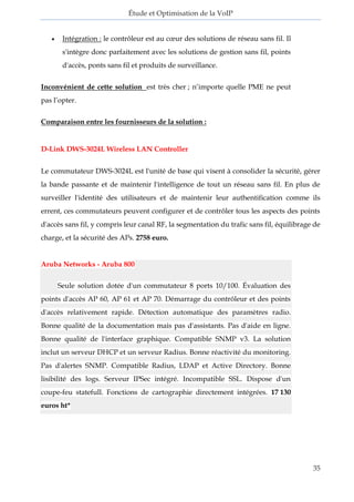 Étude et Optimisation de la VoIP 
35 
 Intégration : le contrôleur est au coeur des solutions de réseau sans fil. Il s'intègre donc parfaitement avec les solutions de gestion sans fil, points d'accès, ponts sans fil et produits de surveillance. Inconvénient de cette solution est très cher ; n’importe quelle PME ne peut pas l’opter. Comparaison entre les fournisseurs de la solution : D-Link DWS-3024L Wireless LAN Controller 
Le commutateur DWS-3024L est l'unité de base qui visent à consolider la sécurité, gérer la bande passante et de maintenir l'intelligence de tout un réseau sans fil. En plus de surveiller l'identité des utilisateurs et de maintenir leur authentification comme ils errent, ces commutateurs peuvent configurer et de contrôler tous les aspects des points d'accès sans fil, y compris leur canal RF, la segmentation du trafic sans fil, équilibrage de charge, et la sécurité des APs. 2758 euro. 
Aruba Networks - Aruba 800 Seule solution dotée d'un commutateur 8 ports 10/100. Évaluation des points d'accès AP 60, AP 61 et AP 70. Démarrage du contrôleur et des points d'accès relativement rapide. Détection automatique des paramètres radio. Bonne qualité de la documentation mais pas d'assistants. Pas d'aide en ligne. Bonne qualité de l'interface graphique. Compatible SNMP v3. La solution inclut un serveur DHCP et un serveur Radius. Bonne réactivité du monitoring. Pas d'alertes SNMP. Compatible Radius, LDAP et Active Directory. Bonne lisibilité des logs. Serveur IPSec intégré. Incompatible SSL. Dispose d'un coupe-feu statefull. Fonctions de cartographie directement intégrées. 17 130 euros ht* 
 