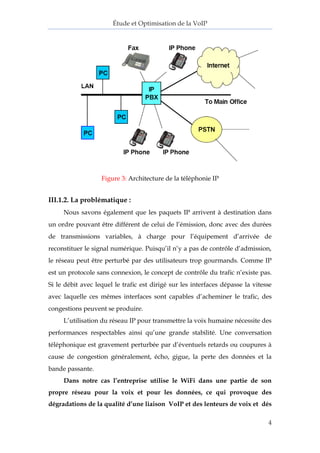 Étude et Optimisation de la VoIP 
4 
Figure 3: Architecture de la téléphonie IP 
III.1.2. La problématique : 
Nous savons également que les paquets IP arrivent à destination dans 
un ordre pouvant être différent de celui de l’émission, donc avec des durées 
de transmissions variables, à charge pour l’équipement d’arrivée de 
reconstituer le signal numérique. Puisqu’il n’y a pas de contrôle d’admission, 
le réseau peut être perturbé par des utilisateurs trop gourmands. Comme IP 
est un protocole sans connexion, le concept de contrôle du trafic n’existe pas. 
Si le débit avec lequel le trafic est dirigé sur les interfaces dépasse la vitesse 
avec laquelle ces mêmes interfaces sont capables d’acheminer le trafic, des 
congestions peuvent se produire. 
L’utilisation du réseau IP pour transmettre la voix humaine nécessite des 
performances respectables ainsi qu’une grande stabilité. Une conversation 
téléphonique est gravement perturbée par d’éventuels retards ou coupures à 
cause de congestion généralement, écho, gigue, la perte des données et la 
bande passante. 
Dans notre cas l’entreprise utilise le WiFi dans une partie de son 
propre réseau pour la voix et pour les données, ce qui provoque des 
dégradations de la qualité d’une liaison VoIP et des lenteurs de voix et dés 
 