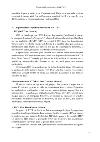 Étude et Optimisation de la VoIP 
43 
contrôles (il peut y avoir perte d’informations). Dans notre cas, cela explique pourquoi le réseau doit être suffisamment qualitatif (si il y a trop de perte d'informations, la communication devient inaudible). 
4.2 Les protocoles de synchronisation RTP et RTCP : 
1. RTP (Real Time Protocol) 
RTP est développé par l'IETF (Internet Engineering Task Force), il permet le transport des données "temps réel" tels que les flux audio et vidéo. Il est basé sur les protocoles IP/UDP. UDP est préféré à TCP pour les transmissions "temps réel" ; en effet la priorité est donnée à la rapidité plus qu'à qualité de transmission. RTP fournit des services tels que le séquencement temporel, la détection des pertes, la sécurité et l'identification du contenu. 
Ce protocole a été défini pour diffuser aussi bien en mode multicast qu'en mode unicast. RTP est utilisé en association avec le protocole de contrôle RTCP (Real Time Control Protocol) qui fournit les informations nécessaires sur la qualité de transmission des données et sur les participants aux sessions multimédia. 
Cependant, RTP ne fournit pas de lui-même les mécanismes nécessaires à la gestion des informations "temps réel". Pour cela, les couches protocolaires inférieures doivent mettre en ouvre des solutions nécessaires à ces données sensibles au délai. 
Fonctionnement de RTP (Real time Transport Protocol) 
IP est un réseau partagé en mode paquet. Les paquets envoyés sur un réseau IP ont une gigue et un délai de transmission imprévisibles. Cependant les applications multimédias requièrent des caractéristiques appropriées à la transmission et la gestion des applications dites "temps réel". RTP fournit, pour chaque paquet, un marquage temporel, un numéro de séquence et d'autres paramètres permettant d'ouvrir un transport, de bout en bout, des données "temps réel" sur un réseau en mode paquet. 
2. RTCP (Real Time Control Protocol) 
Le protocole RTCP est fondé sur la transmission périodique de paquets de contrôle à tous les participants d'une session. C'est le protocole UDP qui permet le multiplexage des paquets de données RTP et des paquets de contrôle RTCP. Le protocole RTP utilise le protocole RTCP qui transporte les informations supplémentaires suivantes pour la gestion de la session : 
Les récepteurs utilisent RTCP pour renvoyer vers les émetteurs un rapport sur la QoS.  