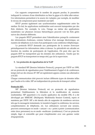 Étude et Optimisation de la VoIP 
44 
Ces rapports comprennent le nombre de paquets perdus, le paramètre indiquant la variance d'une distribution ou bien la gigue et le délai aller-retour. Ces informations permettent à la source de s'adapter, par exemple, de modifier le niveau de compression pour maintenir une QoS. 
RTCP permet également une synchronisation supplémentaire entre les médias. En fait, les applications multimédias sont souvent transportées par des flots distincts. Par exemple, la voix, l'image ou même des applications numérisées sur plusieurs niveaux hiérarchiques peuvent voir les flots gérés suivre des chemins différents. 
Les paquets RTCP permettent ainsi l'identification puisqu'ils contiennent des informations d'adresses, comme l'adresse d'un message électronique, un numéro de téléphone ou le nom d'un participant à une conférence téléphonique. 
Le protocole RTCP demande aux participants de la session d'envoyer périodiquement les informations citées ci-dessus. La périodicité est calculée en fonction du nombre de participants de l'application. On peut dire que les paquets RTP ne transportent que les données des utilisateurs. Tandis que les paquets RTCP ne transportent en temps réel, que de la supervision. 
5. Les protocoles de signalisation de la VoIP 
Le standard SIP (Session Initiation Protocol,), proposé par l’IETF en 1999, est un protocole de signalisation pour l’établissement d’appel et de conférences temps réel sur des réseaux IP. SIP est rapidement apparu comme une alternative à H.323. 
Chaque communication doit pouvoir inclure différents types de données telles que l’audio et la vidéo. SIP est indépendant du protocole de transport utilisé. 
Protocole SIP : 
SIP (Session Initiation Protocol) est un protocole de signalisation permettant l'établissement, la libération et la modification de sessions multimédias. SIP appartient à la couche applicative du modèle OSI, il a été développé par MMUSIC (Multiparty Multimedia Session Control), repris et maintenu par l'IETF. SIP a été étendu afin de supporter de nombreux services tels que la messagerie instantanée, le transfert d'appel, la conférence, les services complémentaires de téléphonie, etc. Les utilisateurs ouvrant une session, peuvent communiquer en mode « unicast » ou « point à point» (communication entre deux personnes) ou en mode «multicast» (conférence). C'est un protocole simple, léger et extensible qui peut s'implémenter avec une gamme variée d'équipements. 
 