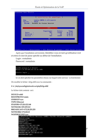 Étude et Optimisation de la VoIP 
47 
Après que l’installation soit terminé, Identifiez vous en tant qu'utilisateur root et entrez le mot de passe spécifié au début de l'installation. 
Login : rootadmin 
Password : rootadmin 
Ici on doit spécifier les paramètres réseau sur lequel notre serveur va fonctionner. 
On modifie le fichier ifcfg-eth0 avec la commande : 
# vi /etc/sysconfig/network-scripts/ifcfg-eth0 
Le fichier doit contenir ceci: 
DEVICE=eth0 BOOTPROTO=static ONBOOT=yes TYPE=Ethernet IPADDR=172.20.122.148 NETMASK=255.255.0.0 BROADCAST=172.20.255.255 
NETWORK=172.20.0.0 
NOZEROCONF=yes 
 