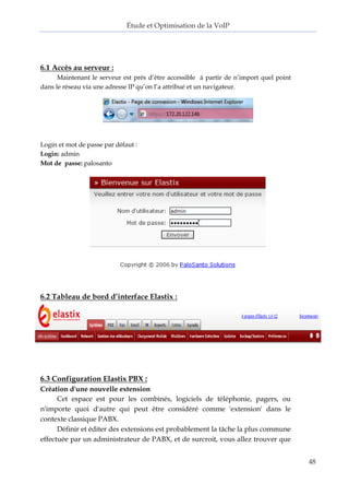 Étude et Optimisation de la VoIP 
48 
6.1 Accès au serveur : 
Maintenant le serveur est prés d’être accessible à partir de n’import quel point dans le réseau via une adresse IP qu’on l’a attribué et un navigateur. 
Login et mot de passe par défaut : 
Login: admin 
Mot de passe: palosanto 
6.2 Tableau de bord d’interface Elastix : 
6.3 Configuration Elastix PBX : 
Création d'une nouvelle extension 
Cet espace est pour les combinés, logiciels de téléphonie, pagers, ou n'importe quoi d'autre qui peut être considéré comme 'extension' dans le contexte classique PABX. 
Définir et éditer des extensions est probablement la tâche la plus commune effectuée par un administrateur de PABX, et de surcroit, vous allez trouver que  
