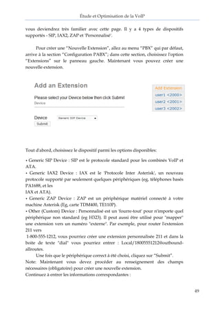 Étude et Optimisation de la VoIP 
49 
vous deviendrez très familier avec cette page. Il y a 4 types de dispositifs supportés - SIP, IAX2, ZAP et 'Personnalisé'. 
Pour créer une “Nouvelle Extension”, allez au menu “PBX” qui par défaut, arrive à la section “Configuration PABX”; dans cette section, choisissez l'option “Extensions” sur le panneau gauche. Maintenant vous pouvez créer une nouvelle extension. 
Tout d'abord, choisissez le dispositif parmi les options disponibles: 
• Generic SIP Device : SIP est le protocole standard pour les combinés VoIP et ATA. 
• Generic IAX2 Device : IAX est le 'Protocole Inter Asterisk', un nouveau protocole supporté par seulement quelques périphériques (eg, téléphones basés PA1688, et les 
IAX et ATA). 
• Generic ZAP Device : ZAP est un périphérique matériel connecté à votre machine Asterisk (Eg, carte TDM400, TE110P). 
• Other (Custom) Device : Personnalisé est un 'fourre-tout' pour n'importe quel périphérique non standard (eg H323). Il peut aussi être utilisé pour "mapper" une extension vers un numéro "externe". Par exemple, pour router l'extension 211 vers 
1-800-555-1212, vous pourriez créer une extension personnalisée 211 et dans la boite de texte "dial" vous pourriez entrer : Local/18005551212@outbound- allroutes. 
Une fois que le périphérique correct à été choisi, cliquez sur “Submit”. 
Note: Maintenant vous devez procéder au renseignement des champs nécessaires (obligatoire) pour créer une nouvelle extension. 
Continuez à entrer les informations correspondantes :  