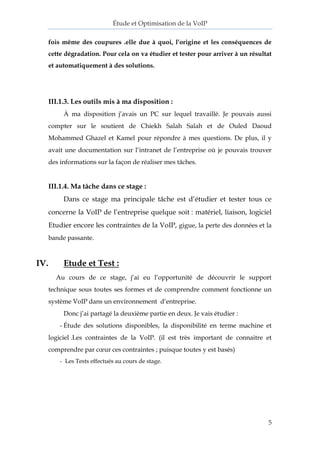 Étude et Optimisation de la VoIP 
5 
fois même des coupures .elle due à quoi, l’origine et les conséquences de cette dégradation. Pour cela on va étudier et tester pour arriver à un résultat et automatiquement à des solutions. 
III.1.3. Les outils mis à ma disposition : 
À ma disposition j’avais un PC sur lequel travaillé. Je pouvais aussi compter sur le soutient de Chiekh Salah Salah et de Ouled Daoud Mohammed Ghazel et Kamel pour répondre à mes questions. De plus, il y avait une documentation sur l’intranet de l’entreprise où je pouvais trouver des informations sur la façon de réaliser mes tâches. 
III.1.4. Ma tâche dans ce stage : 
Dans ce stage ma principale tâche est d’étudier et tester tous ce concerne la VoIP de l’entreprise quelque soit : matériel, liaison, logiciel Etudier encore les contraintes de la VoIP, gigue, la perte des données et la bande passante. 
IV. Etude et Test : 
Au cours de ce stage, j’ai eu l’opportunité de découvrir le support technique sous toutes ses formes et de comprendre comment fonctionne un système VoIP dans un environnement d’entreprise. 
Donc j’ai partagé la deuxième partie en deux. Je vais étudier : 
- Étude des solutions disponibles, la disponibilité en terme machine et logiciel .Les contraintes de la VoIP. (il est très important de connaitre et comprendre par coeur ces contraintes ; puisque toutes y est basés) 
- Les Tests effectués au cours de stage. 
 