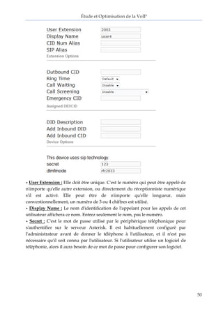 Étude et Optimisation de la VoIP 
50 
• User Extension : Elle doit être unique. C'est le numéro qui peut être appelé de n'importe qu'elle autre extension, ou directement du réceptionniste numérique s'il est activé. Elle peut être de n'importe qu'elle longueur, mais conventionnellement, un numéro de 3 ou 4 chiffres est utilisé. 
• Display Name : Le nom d'identification de l'appelant pour les appels de cet utilisateur affichera ce nom. Entrez seulement le nom, pas le numéro. 
• Secret : C'est le mot de passe utilisé par le périphérique téléphonique pour s'authentifier sur le serveur Asterisk. Il est habituellement configuré par l'administrateur avant de donner le téléphone à l'utilisateur, et il n'est pas nécessaire qu'il soit connu par l'utilisateur. Si l'utilisateur utilise un logiciel de téléphonie, alors il aura besoin de ce mot de passe pour configurer son logiciel. 
 