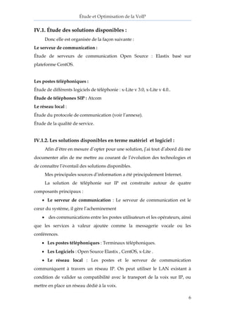 Étude et Optimisation de la VoIP 
6 
IV.1. Étude des solutions disponibles : 
Donc elle est organisée de la façon suivante : 
Le serveur de communication : 
Étude de serveurs de communication Open Source : Elastix basé sur plateforme CentOS. 
Les postes téléphoniques : 
Étude de différents logiciels de téléphonie : x-Lite v 3.0, x-Lite v 4.0.. 
Étude de téléphones SIP : Atcom 
Le réseau local : 
Étude du protocole de communication (voir l’annexe). 
Étude de la qualité de service. 
IV.1.2. Les solutions disponibles en terme matériel et logiciel : 
Afin d’être en mesure d’opter pour une solution, j’ai tout d’abord dû me documenter afin de me mettre au courant de l’évolution des technologies et de connaître l’éventail des solutions disponibles. 
Mes principales sources d’information a été principalement Internet. 
La solution de téléphonie sur IP est construite autour de quatre composants principaux : 
 Le serveur de communication : Le serveur de communication est le coeur du système, il gère l’acheminement 
 des communications entre les postes utilisateurs et les opérateurs, ainsi que les services à valeur ajoutée comme la messagerie vocale ou les conférences. 
 Les postes téléphoniques : Terminaux téléphoniques. 
 Les Logiciels : Open Source Elastix , CentOS, x-Lite . 
 Le réseau local : Les postes et le serveur de communication communiquent à travers un réseau IP. On peut utiliser le LAN existant à condition de valider sa compatibilité avec le transport de la voix sur IP, ou mettre en place un réseau dédié à la voix.  