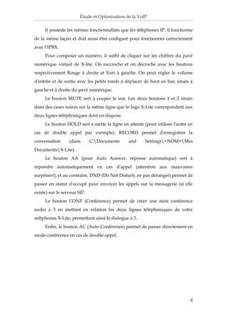 Étude et Optimisation de la VoIP 
8 
Il possède les mêmes fonctionnalités que les téléphones IP, il fonctionne de la même façon et doit aussi être configuré pour fonctionner correctement avec l’IPBX. 
Pour composer un numéro, il suffit de cliquer sur les chiffres du pavé numérique virtuel de X-lite. On raccroche et on décroche avec les boutons respectivement Rouge à droite et Vert à gauche. On peut régler le volume d'entrée et de sortie avec les petits ronds à déplacer de haut en bas, situés à gauche et à droite du pavé numérique. 
Le bouton MUTE sert à couper le son. Les deux boutons 1 et 2 situés dans des cases noires sur la même ligne que le logo X-Lite correspondent aux deux lignes téléphoniques dont on dispose. 
Le bouton HOLD sert à mette la ligne en attente (pour utiliser l'autre en cas de double appel par exemple). RECORD permet d'enregistrer la conversation (dans C:Documents and Settings<NOM>Mes DocumentsX-Lite). 
Le bouton AA (pour Auto Answer, réponse automatique) sert à répondre automatiquement en cas d'appel (attention aux mauvaises surprises!), et au contraire, DND (Do Not Disturb, ne pas déranger) permet de passer en statut d'occupé pour envoyer les appels sur la messagerie (si elle existe) sur le serveur SIP. 
Le bouton CONF (Conférence) permet de créer une mini conférence audio à 3 en mettant en relation les deux lignes téléphoniques de votre softphones X-Lite, permettant ainsi le dialogue à 3. 
Enfin, le bouton AC (Auto Conférence) permet de passer directement en mode conférence en cas de double appel.  