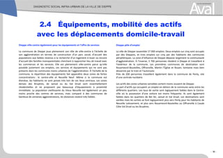 Dieppe ville-centre également pour les équipements et l’offre de services
La commune de Dieppe joue pleinement son rôle de ville-centre à l’échelle de
son agglomération en termes de construction d’un parc social, d’accueil des
populations aux faibles revenus à la recherche d’un logement à louer ou encore
d’accueil des familles monoparentales cherchant à rapprocher lieu de travail avec
les commerces et les services. Elle est pleinement ville-centre parce qu’elle
possède justement ces emplois, ces services et équipements qui ne sont pas
présents dans les communes moins urbaines de l’agglomération. À l’échelle de la
commune, la répartition des équipements fait apparaître deux zones de fortes
concentrations : le centre-ville et Neuville Neuf. Même si la commune est
étendue, les habitants ne sont jamais très loin de ces lieux centraux. Les zones
denses des Bruyères, de Janval ou du Val Druel sont essentiellement
résidentielles et ne proposent pas beaucoup d’équipements à proximité
immédiate. La population vieillissante du Vieux Neuville est également un peu
moins proche des centres de services, mais comparé à des communes de
banlieue de certaines agglomérations, les distances restent très faibles.
Dieppe pôle d’emploi
La ville de Dieppe rassemble 17 000 emplois. Deux emplois sur cinq sont occupés
par des Dieppois, et trois emplois sur cinq par des habitants des communes
périphériques. La zone d’influence de Dieppe dépasse largement la communauté
d’agglomération. À l’inverse, 3 700 personnes résident à Dieppe et travaillent à
l’extérieur de la commune. Les premières communes de destination sont
Rouxmesnil-Bouteilles, Offranville, Martin l’Église et Rouen, lointaine mais bien
desservie par le train et l’autoroute.
Près de 200 personnes travaillent également dans la commune de Penly, site
d’une centrale nucléaire.
Les actifs des zones urbaines sensibles sortent moins souvent de Dieppe.
La part d’actifs qui occupent un emploi en dehors de la commune varie entre les
différents quartiers. Les taux de sortie sont logiquement faibles dans le Centre-
ville où la possession d’une voiture est moins fréquente. Ils sont également
faibles dans les quartiers de Bel Air, Janval et Val Druel. Les destinations sont
variées mais les sorties se font logiquement plus vers Penly pour les habitants de
Neuville Lotissement, et plus vers Rouxmesnil-Bouteilles ou Offranville à Caude
Côte Val Druel ou les Bruyères.
2.4 Équipements, mobilité des actifs
avec les déplacements domicile-travail
- 36 -
 