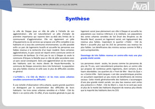 Synthèse
La ville de Dieppe joue un rôle de pôle à l’échelle de son
agglomération ; elle est naturellement un pôle d’emploi de
première importance qui rayonne bien au-delà des limites de la
communauté d’agglomération. Elle est également un pôle
d’équipements ou de services qui propose une offre complète à ses
habitants et à ceux des communes environnantes. La ville possède
enfin un parc de logements locatifs et accueille les personnes aux
faibles revenus à la recherche d’un loyer modéré. Dans certaines
agglomérations, le parc social est réparti entre commune centre et
communes de banlieue. Ce n’est pas le cas à Dieppe où seule la
commune d’Arques la Bataille joue ce rôle de pôle secondaire avec
un parc social conséquent. Dans une agglomération où les revenus
des habitants sont les moins élevés de Haute-Normandie, la
commune de Dieppe concentre donc très fortement la population
aux plus faibles revenus et celle avec le plus de difficultés sociales
en général.
« Le Pollet », « la Cité du Marin » et les trois zones urbaines
sensibles concentrent les difficultés
À une échelle d’observation infra-urbaine, quatre grands quartiers
se distinguent par la concentration des difficultés de leurs
habitants : les trois zones urbaines sensibles et « Pollet - Cité du
Marin » en centre-ville. En effet, d’une manière générale le parc de
logement social joue pleinement son rôle à Dieppe et accueille les
populations aux revenus inférieurs à la médiane. Les populations
des zones urbaines sensibles de Val Druel des Bruyères ou de
Neuville Neuf, souvent en logement social, ont logiquement des
revenus plus faibles. Cependant le quartier « Pollet - Cité du
Marin » accueille plus que les ZUS les personnes aux revenus les
plus faibles. Les bénéficiaires des minima sociaux comme le RSA y
sont surreprésentés.
Davantage de très faibles revenus en centre-ville mais une plus
grande mixité sociale
Les personnes vivant seules, les jeunes comme les personnes de
plus de 75 ans, sont naturellement présentes dans un centre ville
qui propose de nombreux petits logements, dont certains à des
loyers abordables. Les quartiers du « Front de Mer - Bout du Quai »
ou « Centre-Ville - Saint-Jacques » ont des caractéristiques proches
en accueilant cependant un peu moins de bénéficiaires de minima
sociaux. Cette mixité générationnelle des habitants s’accompagne
d’une plus grande mixité sociale. Les plus bas revenus sont certes
plus présents à « Pollet - Cité du Marin », mais ils ne sont pas seuls
et plus de la moitié des habitants disposent de revenus plus élevés
que la majorité des habitants dans les ZUS.
 