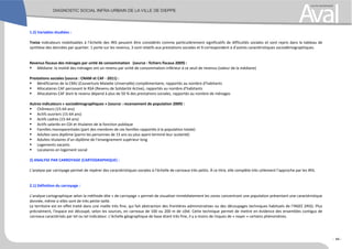 1.2) Variables étudiées :
Treize indicateurs mobilisables à l’échelle des IRIS peuvent être considérés comme particulièrement significatifs de difficultés sociales et sont repris dans le tableau de
synthèse des données par quartier. 1 porte sur les revenus, 3 sont relatifs aux prestations sociales et 9 correspondent à d’autres caractéristiques sociodémographiques.
Revenus fiscaux des ménages par unité de consommation (source : fichiers fiscaux 2009) :
!" Médiane: la moitié des ménages ont un revenu par unité de consommation inférieur à ce seuil de revenus (valeur de la médiane)
Prestations sociales (source : CNAM et CAF - 2011) :
!" Bénéficiaires de la CMU (Couverture Maladie Universelle) complémentaire, rapportés au nombre d’habitants
!" Allocataires CAF percevant le RSA (Revenu de Solidarité Active), rapportés au nombre d’habitants
!" Allocataires CAF dont le revenu dépend à plus de 50 % des prestations sociales, rapportés au nombre de ménages
Autres indicateurs « sociodémographiques » (source : recensement de population 2009) :
!" Chômeurs (15-64 ans)
!" Actifs ouvriers (15-64 ans)
!" Actifs cadres (15-64 ans)
!" Actifs salariés en CDI et titulaires de la fonction publique
!" Familles monoparentales (part des membres de ces familles rapportés à la population totale)
!" Adultes sans diplôme (parmi les personnes de 15 ans ou plus ayant terminé leur scolarité)
!" Adultes titulaires d’un diplôme de l’enseignement supérieur long
!" Logements vacants
!" Locataires en logement social
2) ANALYSE PAR CARROYAGE (CARTOGRAPHIQUE) :
L’analyse par carroyage permet de repérer des caractéristiques sociales à l’échelle de carreaux très petits. À ce titre, elle complète très utilement l’approche par les IRIS.
2.1) Définition du carroyage :
L’analyse cartographique selon la méthode dite « de carroyage » permet de visualiser immédiatement les zones concentrant une population présentant une caractéristique
donnée, même si elles sont de très petite taille.
Le territoire est en effet traité dans une maille très fine, qui fait abstraction des frontières administratives ou des découpages techniques habituels de l’INSEE (IRIS). Plus
précisément, l’espace est découpé, selon les sources, en carreaux de 100 ou 200 m de côté. Cette technique permet de mettre en évidence des ensembles contigus de
carreaux caractérisés par tel ou tel indicateur. L’échelle géographique de base étant très fine, il y a moins de risques de « noyer » certains phénomènes.
- 44 -
 