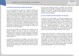 Les familles monoparentales privilégient Neuville-Neuf
Les trois ZUS dieppoises accueillent de nombreuses familles aux
revenus modestes. Les couples avec enfants et les familles
nombreuses sont plus présents au Val-Druel ou aux Bruyères quand
les familles monoparentales habitent plus fréquemment à Neuville
Neuf. La proximité d’un certain nombre d’équipements permet de
concilier plus facilement les différentes activités quotidiennes
(garde d’enfant, école, emploi, courses…) pour des personnes aux
capacités de mobilité parfois réduites. Dans l’ancienne commune
de Neuville, les actifs des quartiers « Grands HLM - Commerces » et
« Bel Air », c’est à dire de la ZUS, travaillent effectivement moins
souvent que les autres en dehors de la commune de Dieppe. La ZUS
de Neuville est également celle dans laquelle les revenus des
habitants sont les plus homogènes.
Les couples avec enfants sont également bien présents dans le
quartier résidentiel de Puys, au nord de la commune. Les
indicateurs sociaux sont dans l’ensemble relativement favorables à
« Paul Bert Puys » . Cependant, ce quartier partage avec ses voisins
la particularité d’avoir perdu de nombreux habitants au cours de la
dernière décennie.
La proportion de personnes sans diplôme, tout comme celle de
chômeurs, est extrêmement variable suivant les quartiers. Le taux
de chômage peut varier du simple au triple. Près d’une personne de
15 ans ou plus sur deux n’a aucun diplôme dans le quartier « Janval
Bruyères Ferme des Hospices » contre moins d’une sur six dans le
Vieux Neuville.
Quel que soit l’indicateur retenu, la hiérarchie des territoires
favorisés demeure inchangée. Les quartiers Janval autour de la Cité
Million et des Coteaux occupent systématiquement une position
médiane, ni parmi les quartiers les plus favorisés ni parmi les
quartiers les plus défavorisés.
Les jeunes retraités dans le Vieux Neuville et à Caude Côte
Le quartier du « Vieux Neuville » se distingue nettement par le
profil de ses habitants, assez homogène. Souvent propriétaires de
leur pavillon individuel, ayant des revenus un peu supérieurs à la
moyenne, ils ont majoritairement entre 50 et 75 ans, c’est à dire
qu’ils sont encore actifs ou jeunes retraités. Ce quartier, comme
celui de « Neuville-Lotissements », pourrait compter de
nombreuses personnes âgées dans les années qui viennent. Elles
seront alors moins bien desservies par les commerces et services
que ne le sont les personnes âgées aujourd’hui en centre-ville.
Le quartier de « Caude Côte », à côté des quartiers « mixtes » du
« Centre-Ville Saint-Jacques » et « Front de mer Bout du Quai » est
lui aussi confronté au vieillissement de ses habitants. Il apparaît
surtout comme favorisé au regard du contexte dieppois. Près d’un
actif résident sur cinq est cadre, les revenus des habitants sont
sensiblement plus élevés et le taux de chômage est faible. Ce
quartier avec celui de « Janval Quatre Vents » a connu une hausse
de la population au cours des dernières années, dans un contexte
de baisse démographique sur la commune de Dieppe.
 