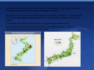 La concentració en grans ciutats va ser molt avançada al Japó que ja al SXVIII comptaba amb varies de les ciutats més grans del Món. Japó és un dels 5 països amb més densitat de població del Món i a més cal tenir en compte que aquesta població esta molt concentrada al voltant de les grans ciutats A la dècada de 1960 va ser quan es va produir la gran èxode rural. Si comparem la densitat econòmica amb la demografica podem intuir a que és deguda aquesta migració a les ciutats 