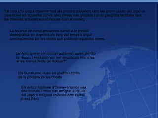Tal com s'ha pogut observar tant els primers pobladors com les grans ciutats del Japó es constituien en aqueslles zones amb climes més propicis i on la geogràfia facilitaba tant les diferents activitats econòmiques com el comerç La recerca de zones prosperes sumat a la pressió demogràfica en augment als llarg del temps a tingut conceqüencies per les ètnies que poblaven aquestes terres: Els Ainu que en un principi poblaven zones de l'illa de Honsu i Hokkaido van ser desplaçats fins a les terres menys fértils de Hokkaido. Els Burakumin viuen en ghetos i zones de la perifèria de les ciutats Els àntics habitans d'Okinawa també són discriminats i molts van emigrar a ciutats del Japó o antigues colònies com Hawai, Brasil,Perú 