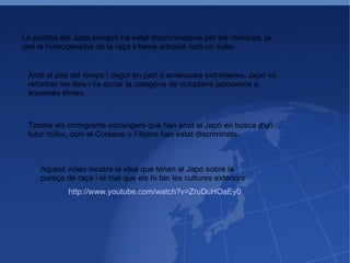 La política del Japó sempre ha estat discriminatoria per les minories, ja que la homogeneitat de la raça s'havia adoptat com un culte. Amb el pas del temps i degut en part a amenaces extranjeres, Japó va reformar les lleis i va donar la categoria de ciutadans japonesos a aquestes ètnies. També els immigrants estrangers que han anat al Japó en busca d'un futur millor, com el Coreans o Filipins han estat discriminats. http://www.youtube.com/watch?v=ZruDuHOaEy0 Aquest video mostra la idea que tenen al Japó sobre la pureça de raça i el mal que els hi fan les cultures exteriors 