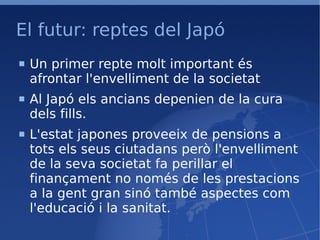El futur: reptes del Japó Un primer repte molt important és afrontar l'envelliment de la societat Al Japó els ancians depenien de la cura dels fills. L'estat japones proveeix de pensions a tots els seus ciutadans però l'envelliment de la seva societat fa perillar el finançament no només de les prestacions a la gent gran sinó també aspectes com l'educació i la sanitat. 