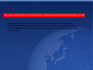 http://www.dailymotion.com/video/xbkv5c_robots-para-ancianos-envejcimiento_school En aquest video es mostra una de les problemàtiques més importants: l'envelliment de la població del Japó. Encara que la solució pot ser més o menys inversemblant deixa clar que per al Japó és un problema al que cal donar solució. 