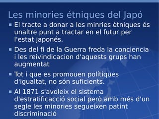 Les minories étniques del Japó El tracte a donar a les minries ètniques és unaltre punt a tractar en el futur per l'estat japonés. Des del fi de la Guerra freda la conciencia i les reivindicacion d'aquests grups han augmentat Tot i que es promouen polítiques d'igualtat, no són suficients. Al 1871 s'avoleix el sistema d'estratificacció social però amb més d'un segle les minories segueixen patint discriminació 