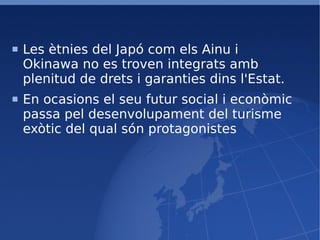 Les ètnies del Japó com els Ainu i Okinawa no es troven integrats amb plenitud de drets i garanties dins l'Estat. En ocasions el seu futur social i econòmic passa pel desenvolupament del turisme exòtic del qual són protagonistes 