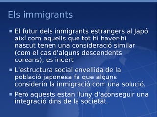 Els immigrants El futur dels inmigrants estrangers al Japó així com aquells que tot hi haver-hi nascut tenen una consideració similar (com el cas d'alguns descendents coreans), es incert L'estructura social envellida de la població japonesa fa que alguns considerin la inmigració com una solució. Però aquests estan lluny d'aconseguir una integració dins de la societat. 