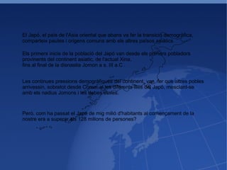 El Japó, el país de l'Asia oriental que abans va fer la transició demogràfica, comparteix pautes i origens comuns amb els altres països asiàtics. Els primers inicis de la població del Japó van desde els primers pobladors  provinents del continent asiatic, de l'actual Xina,  fins al final de la disnastia Jomon a s. III a.C . Les continues pressions demogràfiques del continent, van  fer que altres pobles  arrivessin, sobretot desde Corea, al les diferents illes del Japó, mesclant-se  amb els nadius Jomons i les debes etnies. Però, com ha passat el Japó de mig milió d'habitants al començament de la nostre era a superar els 128 milions de persones?  
