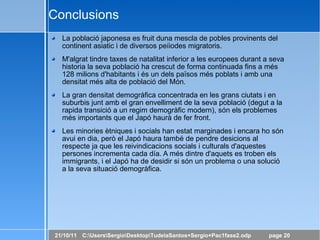 Conclusions La població japonesa es fruit duna mescla de pobles provinents del continent asiatic i de diversos peíiodes migratoris. M'algrat tindre taxes de natalitat inferior a les europees durant a seva historia la seva població ha crescut de forma continuada fins a més 128 milions d'habitants i és un dels països més poblats i amb una densitat més alta de població del Món. La gran densitat demogràfica concentrada en les grans ciutats i en suburbis junt amb el gran envelliment de la seva població (degut a la rapida transició a un regim demogràfic modern), són els problemes més importants que el Japó haurà de fer front. Les minories ètniques i socials han estat marginades i encara ho són avui en dia, però el Japó haura també de pendre desicions al respecte ja que les reivindicacions socials i culturals d'aquestes persones incrementa cada día. A més dintre d'aquets es troben els immigrants, i el Japó ha de desidir si són un problema o una solució a la seva situació demogràfica. 