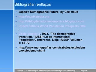 Bibliografia i enllaços Japan's Demographic Future; by Carl Haub http://es.wikipedia.org http://elblogdehistoriaeconomica.blogspot.com United Nations World Population Prospects (2004 revision) . Coale, Ansley J . 1973. "The demographic transition," IUSSP Liege International Population Conference. Lieja: IUSSP. Volumen 1: 53-72 http://www.monografias.com/trabajos/explodemo/explodemo.shtml 