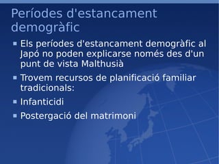 Períodes d'estancament demogràfic Els períodes d'estancament demogràfic al Japó no poden explicarse només des d'un punt de vista Malthusià Trovem recursos de planificació familiar tradicionals: Infanticidi Postergació del matrimoni 