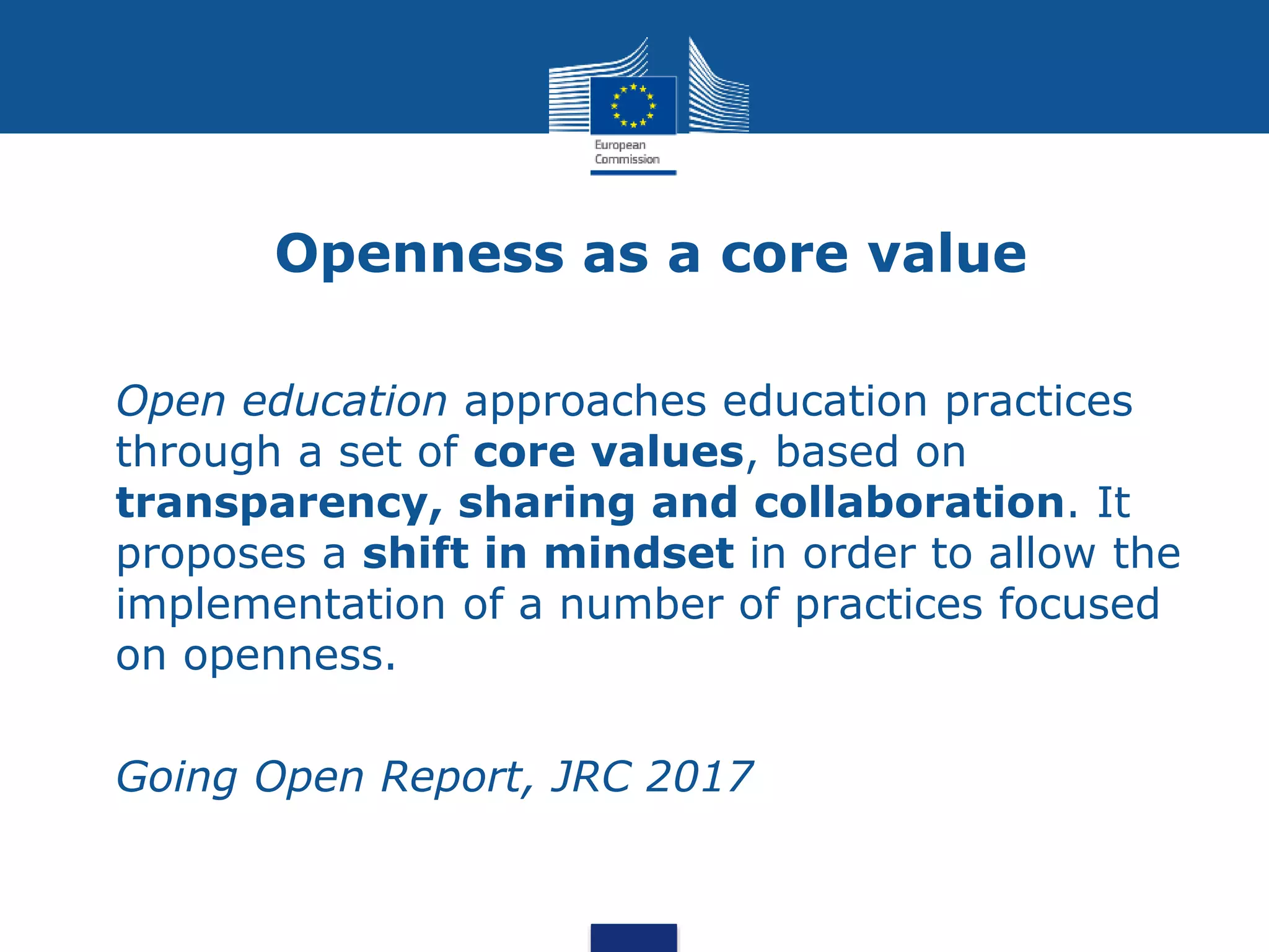 Openness as a core value
• Open education approaches education practices
through a set of core values, based on
transparency, sharing and collaboration. It
proposes a shift in mindset in order to allow the
implementation of a number of practices focused
on openness.
• Going Open Report, JRC 2017
 