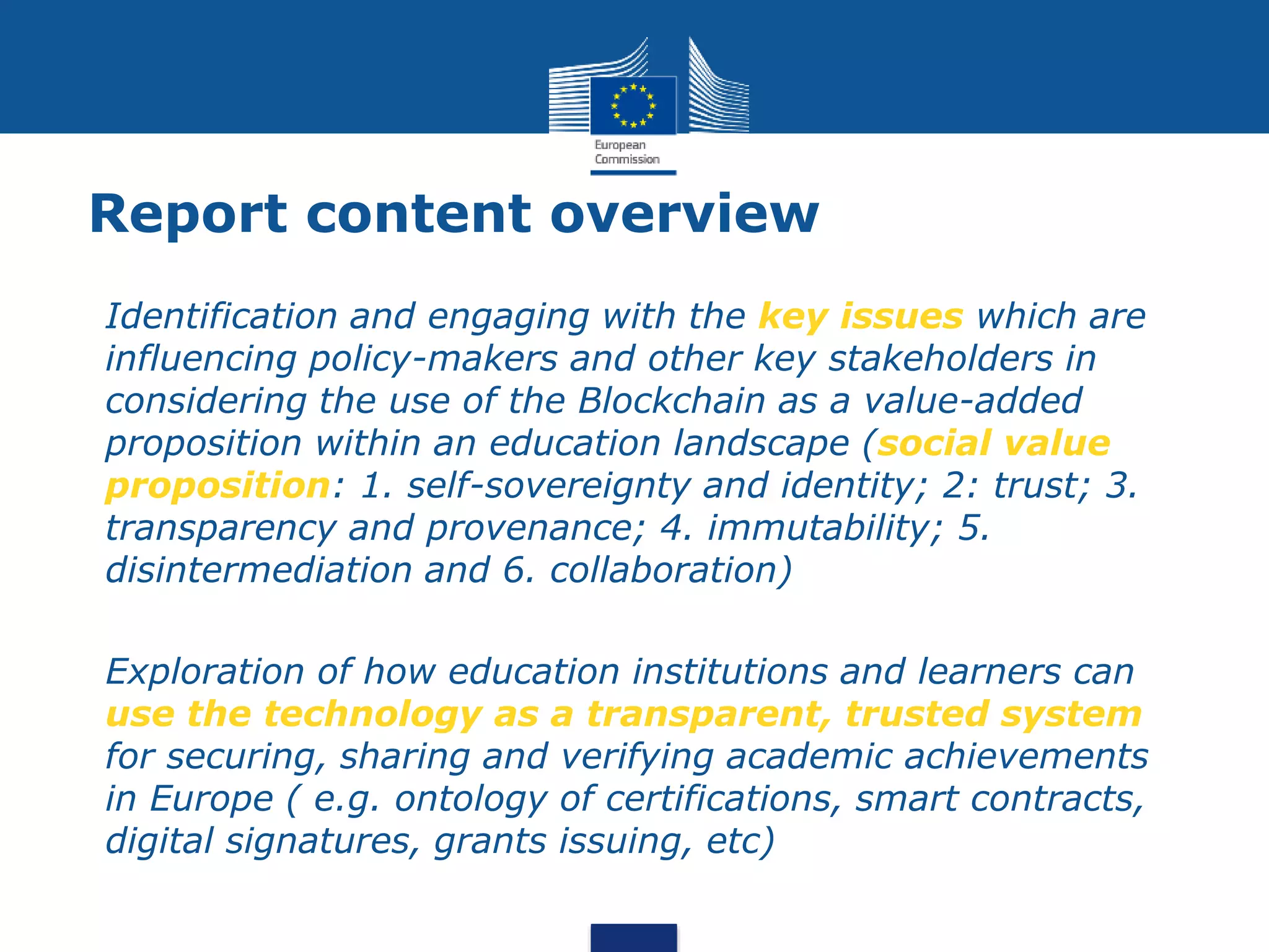 Report content overview
 Identification and engaging with the key issues which are
influencing policy-makers and other key stakeholders in
considering the use of the Blockchain as a value-added
proposition within an education landscape (social value
proposition: 1. self-sovereignty and identity; 2: trust; 3.
transparency and provenance; 4. immutability; 5.
disintermediation and 6. collaboration)
 Exploration of how education institutions and learners can
use the technology as a transparent, trusted system
for securing, sharing and verifying academic achievements
in Europe ( e.g. ontology of certifications, smart contracts,
digital signatures, grants issuing, etc)
 