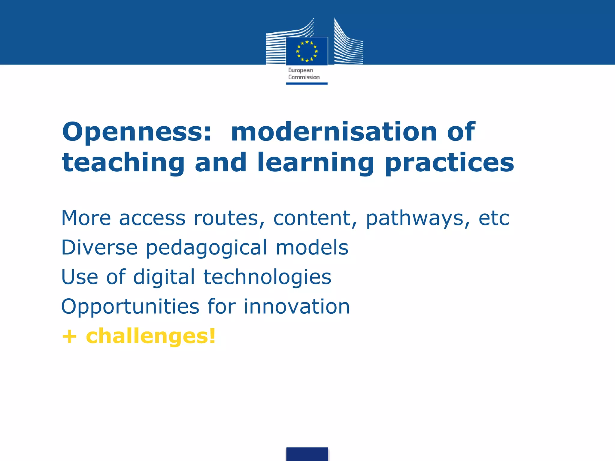 Openness: modernisation of
teaching and learning practices
• More access routes, content, pathways, etc
• Diverse pedagogical models
• Use of digital technologies
• Opportunities for innovation
• + challenges!
•
 
