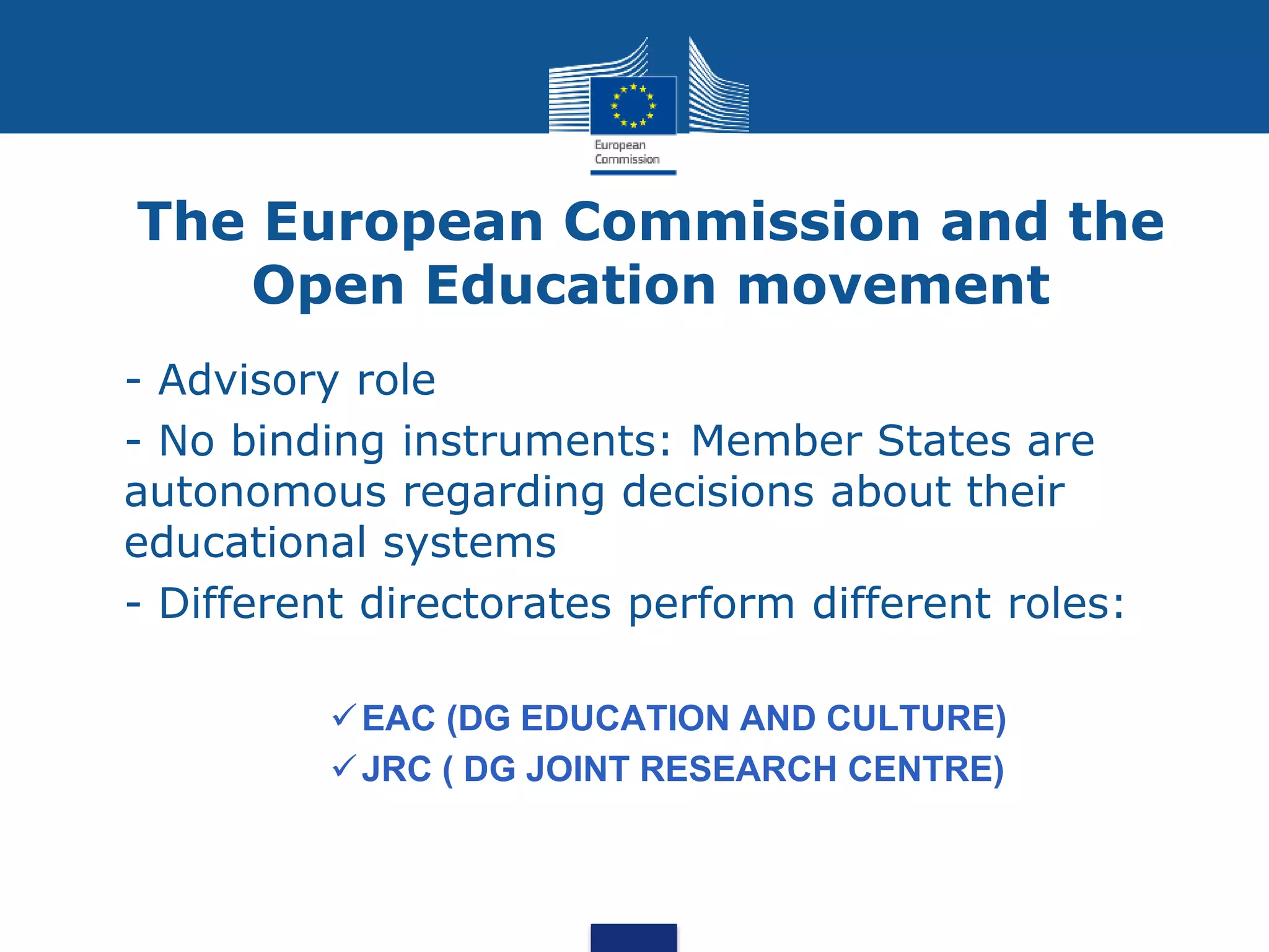 The European Commission and the
Open Education movement
 - Advisory role
 - No binding instruments: Member States are
autonomous regarding decisions about their
educational systems
 - Different directorates perform different roles:
EAC (DG EDUCATION AND CULTURE)
JRC ( DG JOINT RESEARCH CENTRE)
 