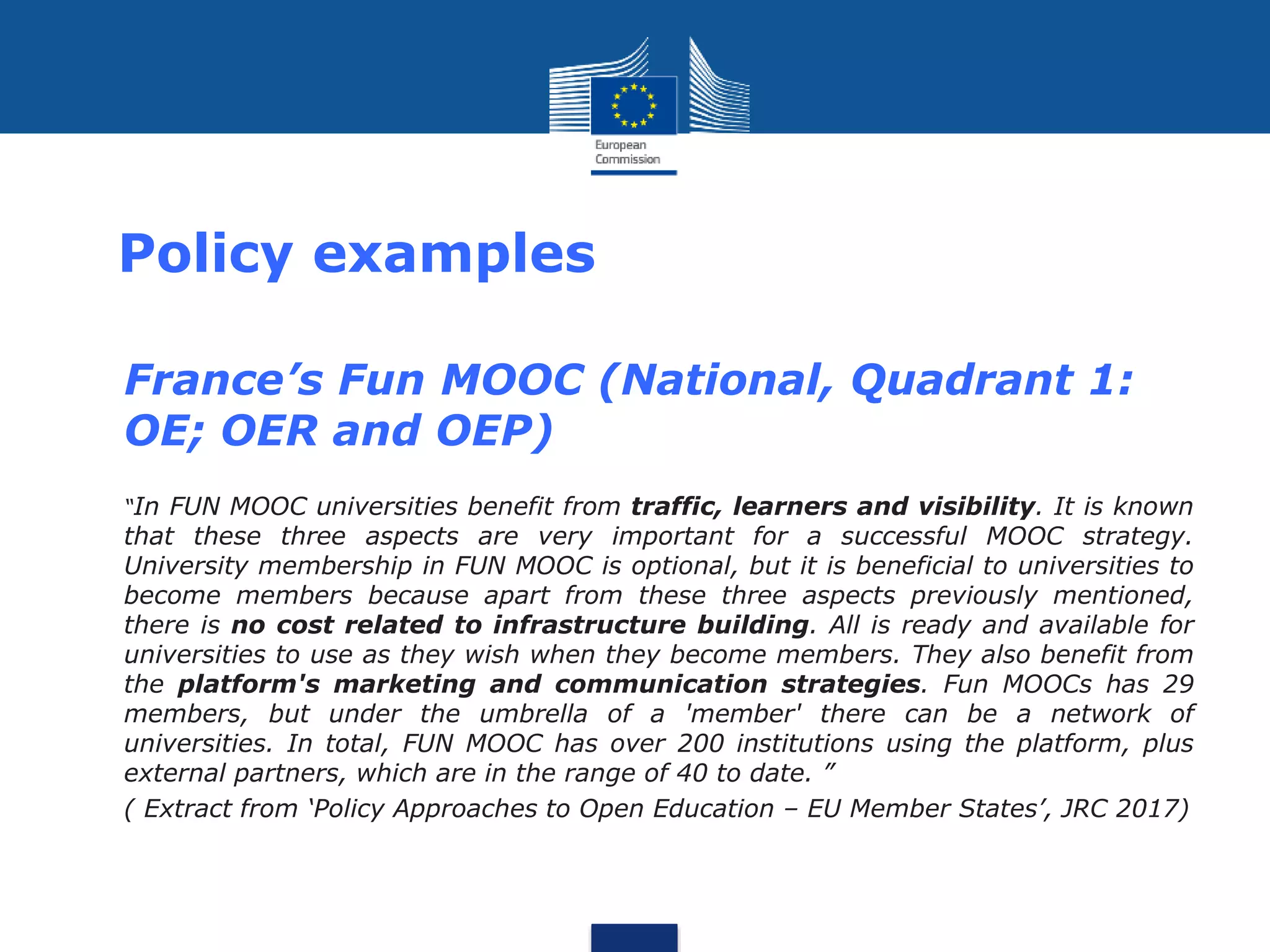 Policy examples
• France’s Fun MOOC (National, Quadrant 1:
OE; OER and OEP)
• “In FUN MOOC universities benefit from traffic, learners and visibility. It is known
that these three aspects are very important for a successful MOOC strategy.
University membership in FUN MOOC is optional, but it is beneficial to universities to
become members because apart from these three aspects previously mentioned,
there is no cost related to infrastructure building. All is ready and available for
universities to use as they wish when they become members. They also benefit from
the platform's marketing and communication strategies. Fun MOOCs has 29
members, but under the umbrella of a 'member' there can be a network of
universities. In total, FUN MOOC has over 200 institutions using the platform, plus
external partners, which are in the range of 40 to date. ”
• ( Extract from ‘Policy Approaches to Open Education – EU Member States’, JRC 2017)
 