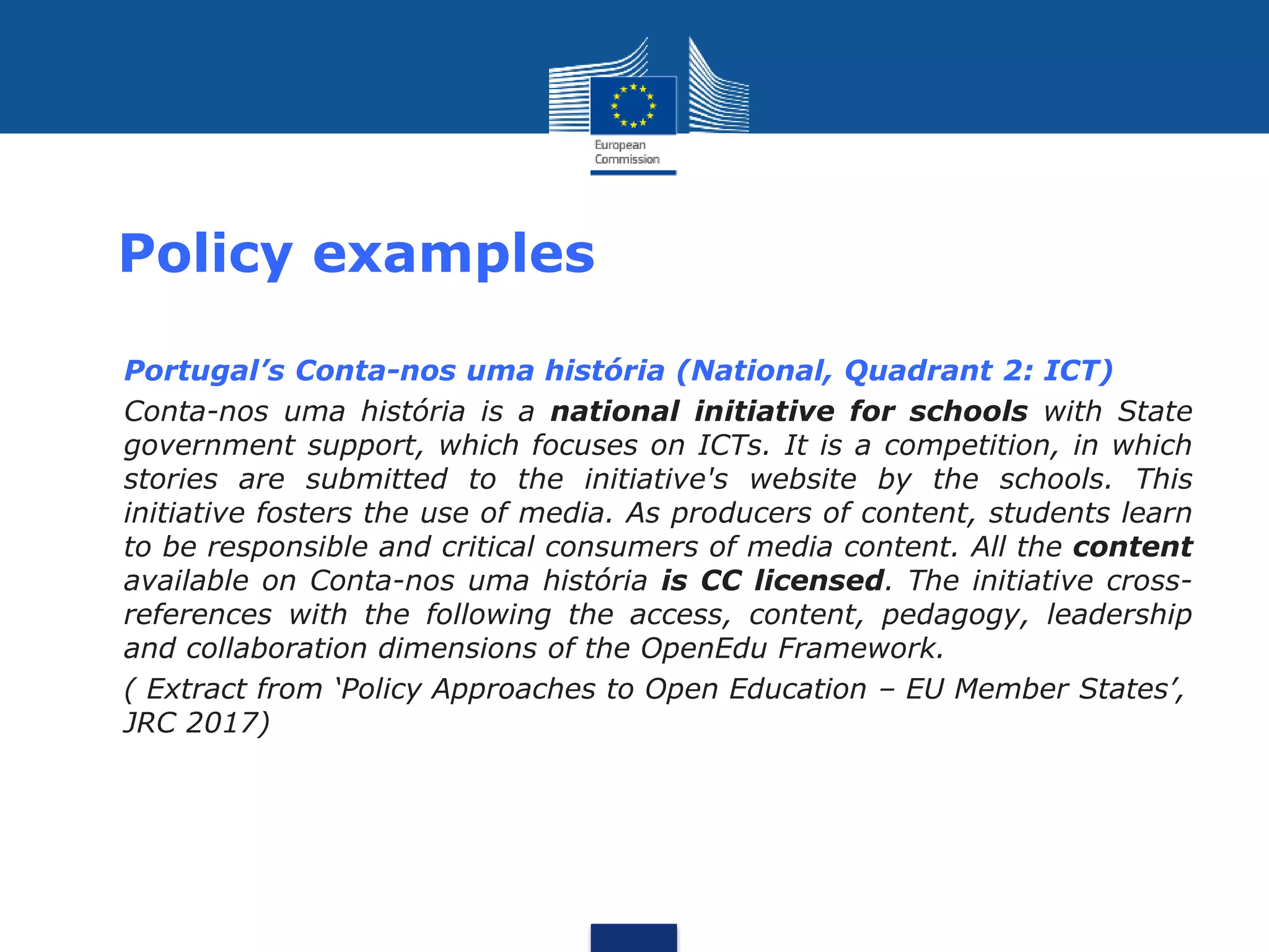 Policy examples
• Portugal’s Conta-nos uma história (National, Quadrant 2: ICT)
• Conta-nos uma história is a national initiative for schools with State
government support, which focuses on ICTs. It is a competition, in which
stories are submitted to the initiative's website by the schools. This
initiative fosters the use of media. As producers of content, students learn
to be responsible and critical consumers of media content. All the content
available on Conta-nos uma história is CC licensed. The initiative cross-
references with the following the access, content, pedagogy, leadership
and collaboration dimensions of the OpenEdu Framework.
• ( Extract from ‘Policy Approaches to Open Education – EU Member States’,
JRC 2017)
 