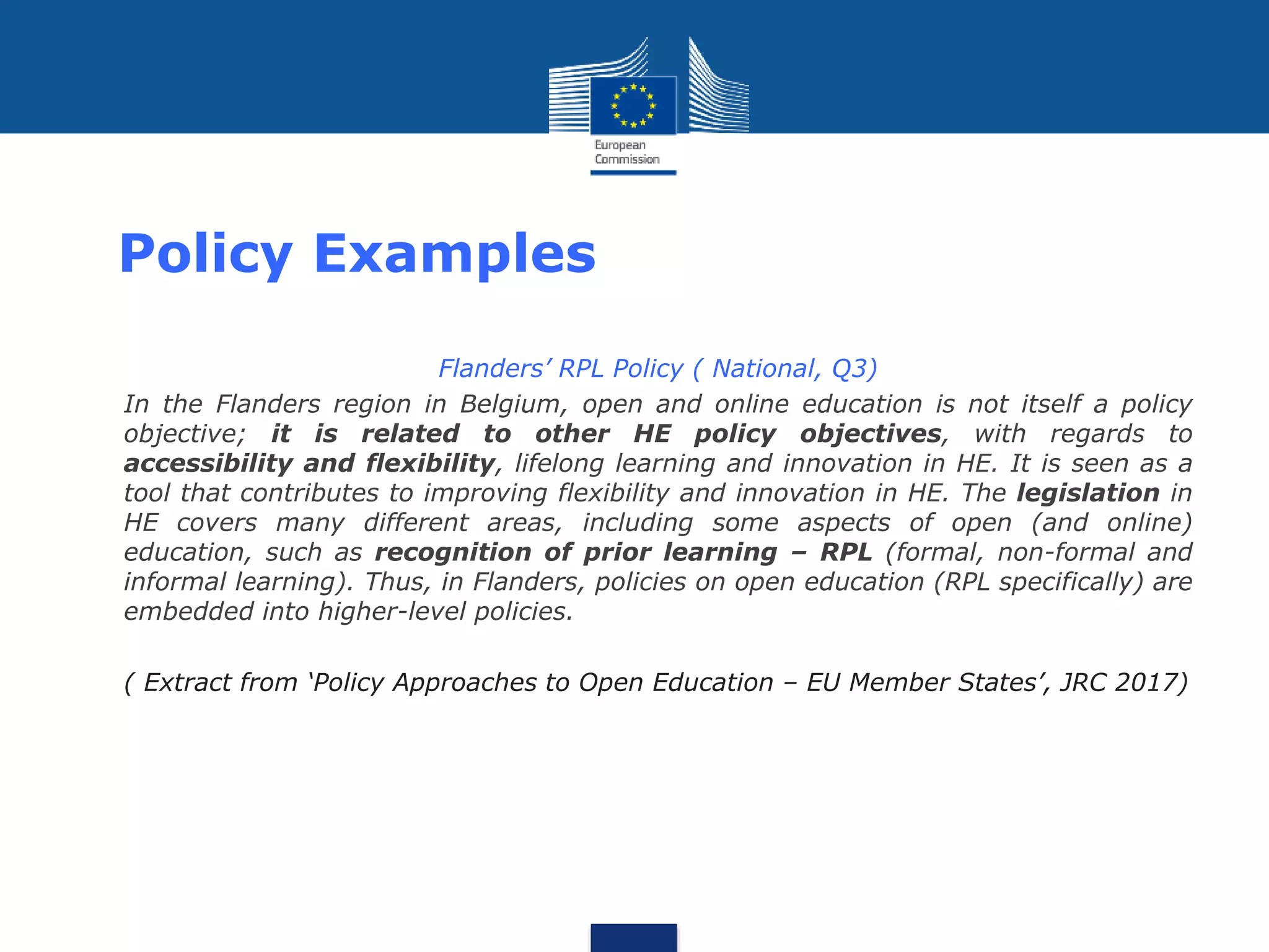 Policy Examples
• Flanders’ RPL Policy ( National, Q3)
• In the Flanders region in Belgium, open and online education is not itself a policy
objective; it is related to other HE policy objectives, with regards to
accessibility and flexibility, lifelong learning and innovation in HE. It is seen as a
tool that contributes to improving flexibility and innovation in HE. The legislation in
HE covers many different areas, including some aspects of open (and online)
education, such as recognition of prior learning – RPL (formal, non-formal and
informal learning). Thus, in Flanders, policies on open education (RPL specifically) are
embedded into higher-level policies.
• ( Extract from ‘Policy Approaches to Open Education – EU Member States’, JRC 2017)
 