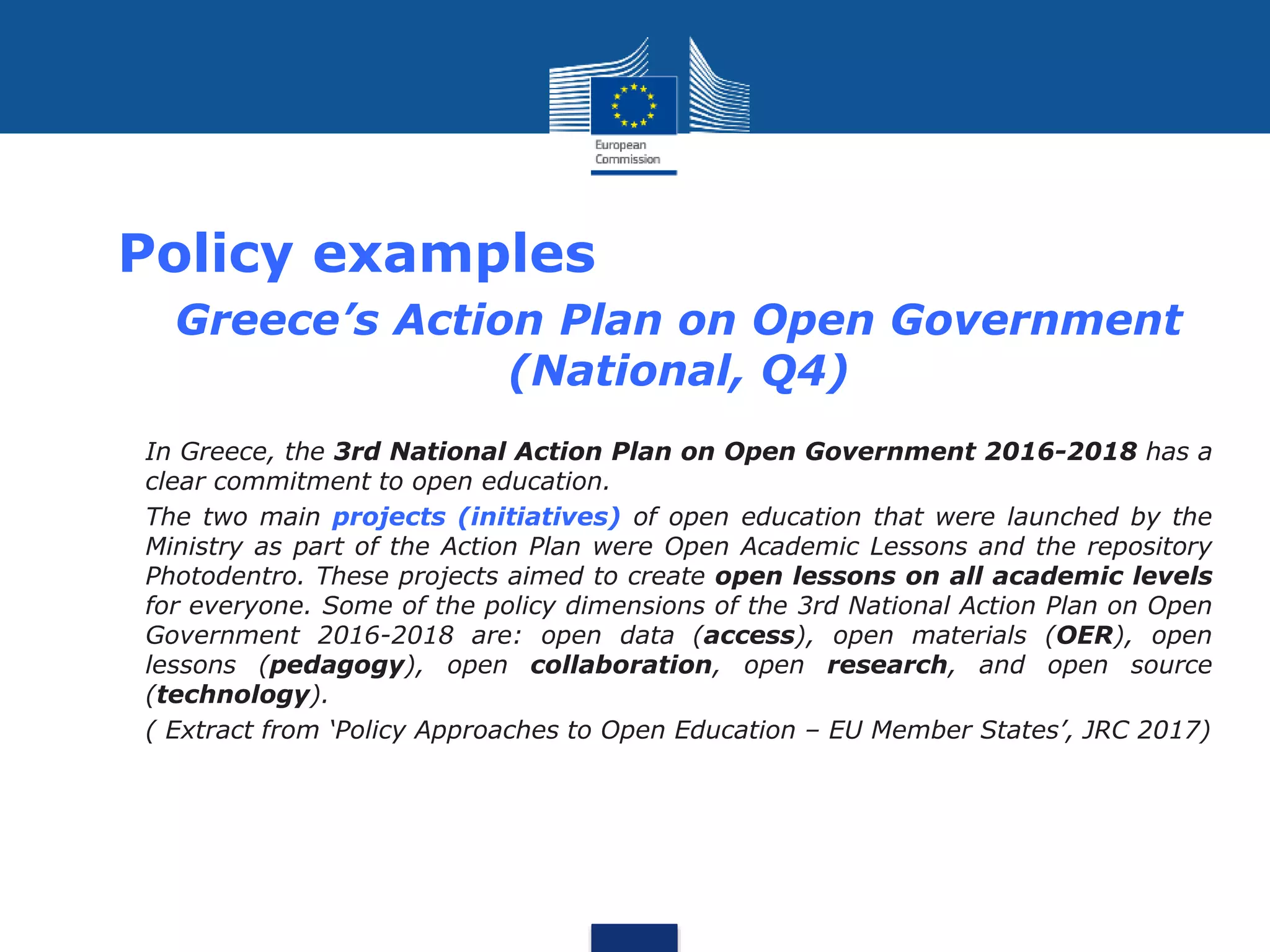 Policy examples
• Greece’s Action Plan on Open Government
(National, Q4)
• In Greece, the 3rd National Action Plan on Open Government 2016-2018 has a
clear commitment to open education.
• The two main projects (initiatives) of open education that were launched by the
Ministry as part of the Action Plan were Open Academic Lessons and the repository
Photodentro. These projects aimed to create open lessons on all academic levels
for everyone. Some of the policy dimensions of the 3rd National Action Plan on Open
Government 2016-2018 are: open data (access), open materials (OER), open
lessons (pedagogy), open collaboration, open research, and open source
(technology).
• ( Extract from ‘Policy Approaches to Open Education – EU Member States’, JRC 2017)
 