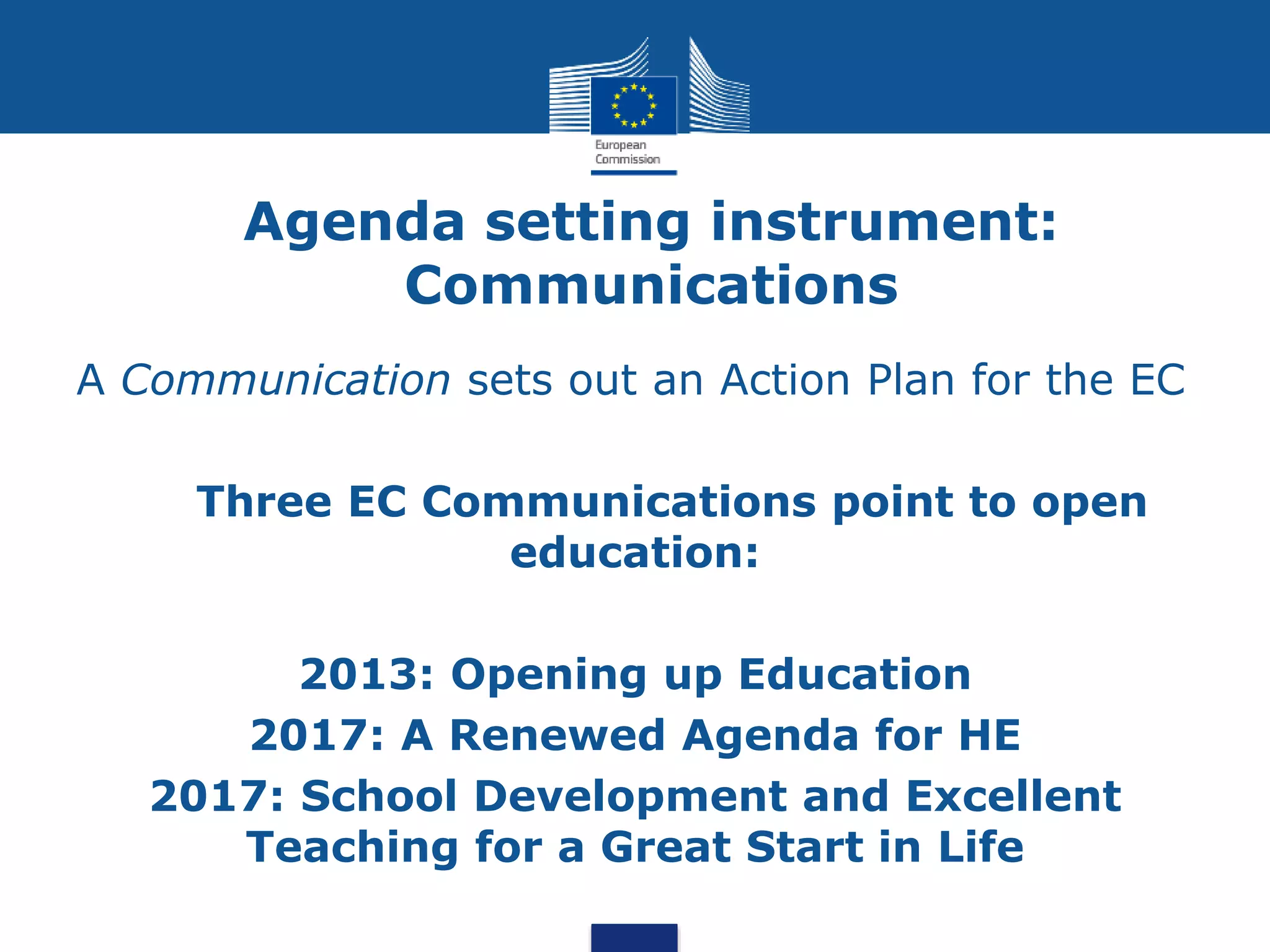 Agenda setting instrument:
Communications
A Communication sets out an Action Plan for the EC
Three EC Communications point to open
education:
2013: Opening up Education
2017: A Renewed Agenda for HE
2017: School Development and Excellent
Teaching for a Great Start in Life
 