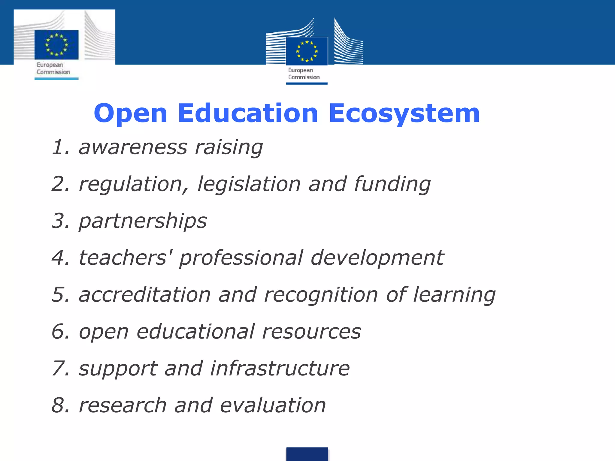 Open Education Ecosystem
 1. awareness raising
 2. regulation, legislation and funding
 3. partnerships
 4. teachers' professional development
 5. accreditation and recognition of learning
 6. open educational resources
 7. support and infrastructure
 8. research and evaluation
 