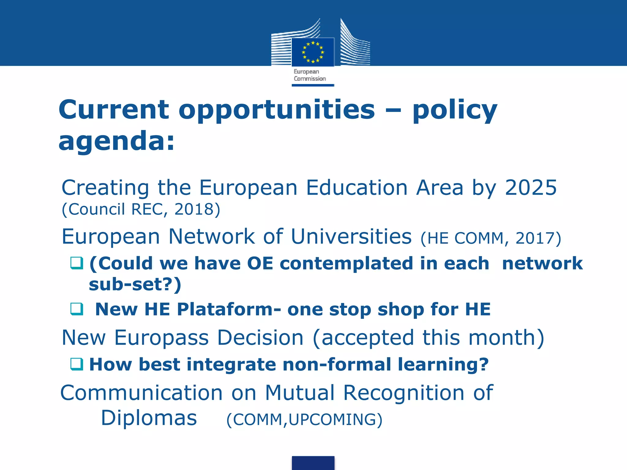 Current opportunities – policy
agenda:
 Creating the European Education Area by 2025
(Council REC, 2018)
 European Network of Universities (HE COMM, 2017)
 (Could we have OE contemplated in each network
sub-set?)
 New HE Plataform- one stop shop for HE
 New Europass Decision (accepted this month)
 How best integrate non-formal learning?
Communication on Mutual Recognition of
Diplomas (COMM,UPCOMING)
 