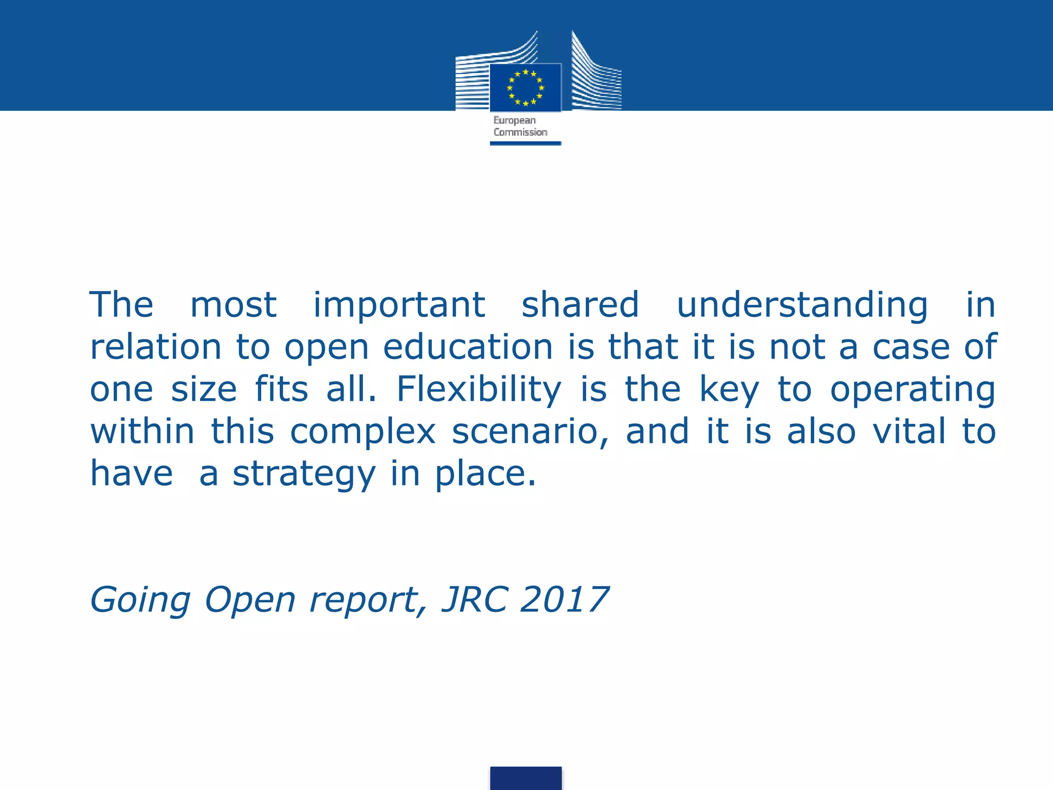 The most important shared understanding in
relation to open education is that it is not a case of
one size fits all. Flexibility is the key to operating
within this complex scenario, and it is also vital to
have a strategy in place.
Going Open report, JRC 2017
 