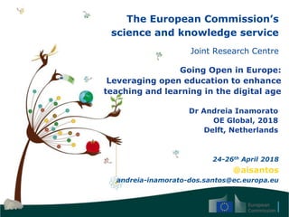 The European Commission’s
science and knowledge service
Joint Research Centre
Going Open in Europe:
Leveraging open education to enhance
teaching and learning in the digital age
Dr Andreia Inamorato
OE Global, 2018
Delft, Netherlands
24-26th April 2018
@aisantos
andreia-inamorato-dos.santos@ec.europa.eu
 