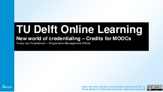 TU Delft Online Learning
New world of credentialing – Credits for MOOCs
Tessa van Puijenbroek – Programme Management Officer
Unless otherwise indicated, this presentation is licensed CC-BY 4.0.
Please attribute TU Delft Extension School / Tessa van Puijenbroek
 